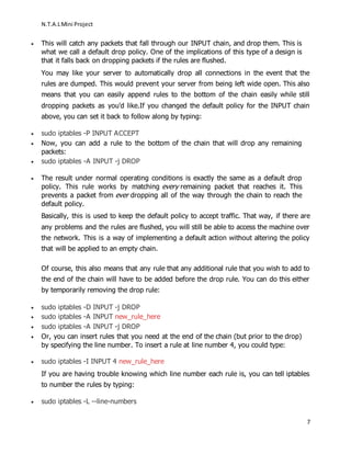 N.T.A.LMini Project
7
 This will catch any packets that fall through our INPUT chain, and drop them. This is
what we call a default drop policy. One of the implications of this type of a design is
that it falls back on dropping packets if the rules are flushed.
You may like your server to automatically drop all connections in the event that the
rules are dumped. This would prevent your server from being left wide open. This also
means that you can easily append rules to the bottom of the chain easily while still
dropping packets as you'd like.If you changed the default policy for the INPUT chain
above, you can set it back to follow along by typing:
 sudo iptables -P INPUT ACCEPT
 Now, you can add a rule to the bottom of the chain that will drop any remaining
packets:
 sudo iptables -A INPUT -j DROP
 The result under normal operating conditions is exactly the same as a default drop
policy. This rule works by matching every remaining packet that reaches it. This
prevents a packet from ever dropping all of the way through the chain to reach the
default policy.
Basically, this is used to keep the default policy to accept traffic. That way, if there are
any problems and the rules are flushed, you will still be able to access the machine over
the network. This is a way of implementing a default action without altering the policy
that will be applied to an empty chain.
Of course, this also means that any rule that any additional rule that you wish to add to
the end of the chain will have to be added before the drop rule. You can do this either
by temporarily removing the drop rule:
 sudo iptables -D INPUT -j DROP
 sudo iptables -A INPUT new_rule_here
 sudo iptables -A INPUT -j DROP
 Or, you can insert rules that you need at the end of the chain (but prior to the drop)
by specifying the line number. To insert a rule at line number 4, you could type:
 sudo iptables -I INPUT 4 new_rule_here
If you are having trouble knowing which line number each rule is, you can tell iptables
to number the rules by typing:
 sudo iptables -L --line-numbers
 