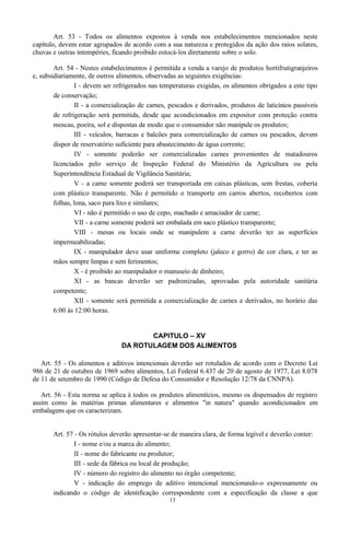 Art. 53 - Todos os alimentos expostos à venda nos estabelecimentos mencionados neste
capítulo, devem estar agrupados de acordo com a sua natureza e protegidos da ação dos raios solares,
chuvas e outras intempéries, ficando proibido estocá-los diretamente sobre o solo.
Art. 54 - Nestes estabelecimentos é permitida a venda a varejo de produtos hortifrutigranjeiros
e, subsidiariamente, de outros alimentos, observadas as seguintes exigências:
I - devem ser refrigerados nas temperaturas exigidas, os alimentos obrigados a este tipo
de conservação;
II - a comercialização de carnes, pescados e derivados, produtos de laticínios passíveis
de refrigeração será permitida, desde que acondicionados em expositor com proteção contra
moscas, poeira, sol e dispostas de modo que o consumidor não manipule os produtos;
III - veículos, barracas e balcões para comercialização de carnes ou pescados, devem
dispor de reservatório suficiente para abastecimento de água corrente;
IV - somente poderão ser comercializadas carnes provenientes de matadouros
licenciados pelo serviço de Inspeção Federal do Ministério da Agricultura ou pela
Superintendência Estadual de Vigilância Sanitária;
V - a carne somente poderá ser transportada em caixas plásticas, sem frestas, coberta
com plástico transparente. Não é permitido o transporte em carros abertos, recobertos com
folhas, lona, saco para lixo e similares;
VI - não é permitido o uso de cepo, machado e amaciador de carne;
VII - a carne somente poderá ser embalada em saco plástico transparente;
VIII - mesas ou locais onde se manipulem a carne deverão ter as superfícies
impermeabilizadas;
IX - manipulador deve usar uniforme completo (jaleco e gorro) de cor clara, e ter as
mãos sempre limpas e sem ferimentos;
X - é proibido ao manipulador o manuseio de dinheiro;
XI - as bancas deverão ser padronizadas, aprovadas pela autoridade sanitária
competente;
XII - somente será permitida a comercialização de carnes e derivados, no horário das
6:00 às 12:00 horas.
CAPITULO – XV
DA ROTULAGEM DOS ALIMENTOS
Art. 55 - Os alimentos e aditivos intencionais deverão ser rotulados de acordo com o Decreto Lei
986 de 21 de outubro de 1969 sobre alimentos, Lei Federal 6.437 de 20 de agosto de 1977, Lei 8.078
de 11 de setembro de 1990 (Código de Defesa do Consumidor e Resolução 12/78 da CNNPA).
Art. 56 - Esta norma se aplica à todos os produtos alimentícios, mesmo os dispensados de registro
assim como às matérias primas alimentares e alimentos "in natura" quando acondicionados em
embalagens que os caracterizam.
Art. 57 - Os rótulos deverão apresentar-se de maneira clara, de forma legível e deverão conter:
I - nome e/ou a marca do alimento;
II - nome do fabricante ou produtor;
III - sede da fábrica ou local de produção;
IV - número do registro do alimento no órgão competente;
V - indicação do emprego de aditivo intencional mencionando-o expressamente ou
indicando o código de identificação correspondente com a especificação da classe a que
13
 