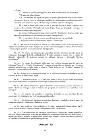 pertence;
VI - número de identificação da partida, lote, data de fabricação e data de validade;
VII - peso ou volume líquido;
VIII - informações em língua portuguesa e quando apresentarem palavras em idiomas
estrangeiros, deverão conter a respectiva tradução e, em alguns casos, quando absolutamente
inexistente similar na nossa língua, o fornecedor pode utilizar a palavra estrangeira;
IX - para os fornecedores que sirvam ao mercado interno e ainda exportem seus
produtos, são permitidas informações em outras línguas desde que conjugadas com igual ou
maior destaque a outras em português;
X - nomes científicos que forem escritos nos rótulos de alimentos deverão, sempre que
possível, ser acompanhados da denominação comum correspondente;
XI - os ingredientes deverão constar em ordem decrescente de quantidade;
XII - deverão constar o modo de uso, preparo e conservação.
Art. 58 - Os rótulos de alimentos de fantasia ou artificial não poderão mencionar indicações
especiais de qualidade, nem outras menções que levem à falsa interpretação ou indução do consumidor
a erro ou engano quanto à sua origem, natureza e composição.
Art. 59 - Os rótulos de alimentos que contenham corantes artificiais, deverão trazer na
rotulagem a declaração "Colorido Artificialmente", devendo acontecer o mesmo com os rótulos de
alimentos adicionados de essências naturais ou artificiais trazendo a declaração "Contém
Aromatizante".
Art. 60 - Os rótulos dos alimentos elaborados com essências naturais, deverão trazer as
indicações "Sabor de" e "Contêm Aromatizantes", o mesmo acontecendo com alimentos que contenham
essências artificiais que deverão trazer a indicação "Sabor Imitação" ou "Artificial" seguidos da
declaração "Aromatizado Artificialmente".
Art. 61 - As indicações exigidas pelos artigos 55, 56 e 57 deverão constar do painel principal do
rótulo do produto de forma clara e legível.
Art. 62 - O disposto nos artigos 58, 59 e 60 desta norma se aplica, no que couber a rotulagem
dos aditivos intencionais e coadjuvantes da tecnologia de fabricação de alimento.
Art. 63 - Os aditivos intencionais, quando destinados ao uso humano, deverão mencionar no
rótulo a forma de emprego, o tipo de alimento em que pode ser adicionado e a quantidade a ser
empregada.
Art. 64 - As etiquetas de utensílios ou recipientes destinados ao uso doméstico deverão
mencionar o tipo de alimento que pode ser neles acondicionados.
Art. 65 - Os rótulos dos alimentos enriquecidos, dietéticos e irradiados, deverão trazer as
respectivas indicações em caracteres facilmente legíveis.
Art. 66 - A declaração de "Alimento Dietético" deverá ser acompanhada da indicação do tipo de
regime a que se destina o produto expresso em linguagem de fácil entendimento.
Art. 67 - É proibido constar na rotulagem, denominações, designações, nomes geográficos,
símbolos, figuras, desenhos ou indicações que possibilitem interpretação falsa, erro ou confuso quanto a
origem, procedência, natureza, composição ou qualidade do alimento, ou que lhe atribuam qualidades
ou características superiores às que realmente possuem.
CAPITULO – XVI
14
 