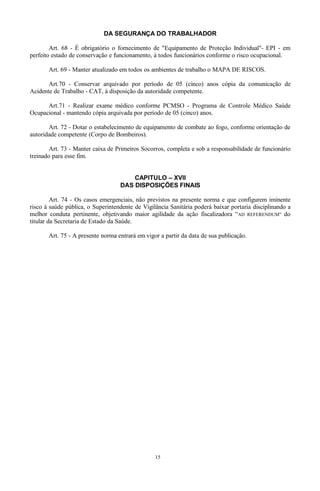 DA SEGURANÇA DO TRABALHADOR
Art. 68 - É obrigatório o fornecimento de "Equipamento de Proteção Individual"- EPI - em
perfeito estado de conservação e funcionamento, à todos funcionários conforme o risco ocupacional.
Art. 69 - Manter atualizado em todos os ambientes de trabalho o MAPA DE RISCOS.
Art.70 - Conservar arquivado por período de 05 (cinco) anos cópia da comunicação de
Acidente de Trabalho - CAT, à disposição da autoridade competente.
Art.71 - Realizar exame médico conforme PCMSO - Programa de Controle Médico Saúde
Ocupacional - mantendo cópia arquivada por período de 05 (cinco) anos.
Art. 72 - Dotar o estabelecimento de equipamento de combate ao fogo, conforme orientação de
autoridade competente (Corpo de Bombeiros).
Art. 73 - Manter caixa de Primeiros Socorros, completa e sob a responsabilidade de funcionário
treinado para esse fim.
CAPITULO – XVII
DAS DISPOSIÇÕES FINAIS
Art. 74 - Os casos emergenciais, não previstos na presente norma e que configurem iminente
risco à saúde pública, o Superintendente de Vigilância Sanitária poderá baixar portaria disciplinando a
melhor conduta pertinente, objetivando maior agilidade da ação fiscalizadora “AD REFERENDUM” do
titular da Secretaria de Estado da Saúde.
Art. 75 - A presente norma entrará em vigor a partir da data de sua publicação.
15
 