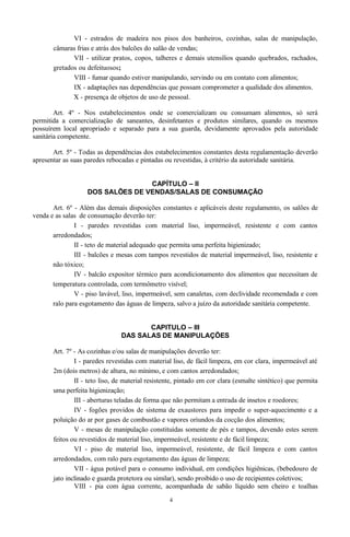 VI - estrados de madeira nos pisos dos banheiros, cozinhas, salas de manipulação,
câmaras frias e atrás dos balcões do salão de vendas;
VII - utilizar pratos, copos, talheres e demais utensílios quando quebrados, rachados,
gretados ou defeituosos;
VIII - fumar quando estiver manipulando, servindo ou em contato com alimentos;
IX - adaptações nas dependências que possam comprometer a qualidade dos alimentos.
X - presença de objetos de uso de pessoal.
Art. 4º - Nos estabelecimentos onde se comercializam ou consumam alimentos, só será
permitida a comercialização de saneantes, desinfetantes e produtos similares, quando os mesmos
possuírem local apropriado e separado para a sua guarda, devidamente aprovados pela autoridade
sanitária competente.
Art. 5º - Todas as dependências dos estabelecimentos constantes desta regulamentação deverão
apresentar as suas paredes rebocadas e pintadas ou revestidas, à critério da autoridade sanitária.
CAPÍTULO – II
DOS SALÕES DE VENDAS/SALAS DE CONSUMAÇÃO
Art. 6º - Além das demais disposições constantes e aplicáveis deste regulamento, os salões de
venda e as salas de consumação deverão ter:
I - paredes revestidas com material liso, impermeável, resistente e com cantos
arredondados;
II - teto de material adequado que permita uma perfeita higienizado;
III - balcões e mesas com tampos revestidos de material impermeável, liso, resistente e
não tóxico;
IV - balcão expositor térmico para acondicionamento dos alimentos que necessitam de
temperatura controlada, com termômetro visível;
V - piso lavável, liso, impermeável, sem canaletas, com declividade recomendada e com
ralo para esgotamento das águas de limpeza, salvo a juízo da autoridade sanitária competente.
CAPITULO – III
DAS SALAS DE MANIPULAÇÕES
Art. 7º - As cozinhas e/ou salas de manipulações deverão ter:
I - paredes revestidas com material liso, de fácil limpeza, em cor clara, impermeável até
2m (dois metros) de altura, no mínimo, e com cantos arredondados;
II - teto liso, de material resistente, pintado em cor clara (esmalte sintético) que permita
uma perfeita higienização;
III - aberturas teladas de forma que não permitam a entrada de insetos e roedores;
IV - fogões providos de sistema de exaustores para impedir o super-aquecimento e a
poluição do ar por gases de combustão e vapores oriundos da cocção dos alimentos;
V - mesas de manipulação constituídas somente de pés e tampos, devendo estes serem
feitos ou revestidos de material liso, impermeável, resistente e de fácil limpeza;
VI - piso de material liso, impermeável, resistente, de fácil limpeza e com cantos
arredondados, com ralo para esgotamento das águas de limpeza;
VII - água potável para o consumo individual, em condições higiênicas, (bebedouro de
jato inclinado e guarda protetora ou similar), sendo proibido o uso de recipientes coletivos;
VIII - pia com água corrente, acompanhada de sabão líquido sem cheiro e toalhas
4
 