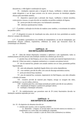 descartáveis, e sifão ligado à canalização de esgoto;
IX - instalações especiais para a lavagem de louças, vasilhames e demais utensílios,
sendo obrigatório o uso de água corrente e/ou de outros processos de desinfeção julgados
eficazes pela autoridade sanitária;
X - dispositivo especial para a proteção das louças, vasilhames e demais utensílios,
contra poeira e moscas, os quais deverão ser mantidos em perfeita condições de higiene;
XI - portas providas de molas para o seu fechamento automático;
XII - aberturas (janelas/portas) teladas.
§ 1º - É proibido a utilização de divisões de madeira como também, o revestimento de madeira
nas paredes e pisos.
§ 2º - É obrigatório ter ponto de visualização nas salas, através de visor, permitindo ao usuário
observar o preparo dos alimentos.
§ 3º - É proibido a permanência e/ou trabalho de manipuladores, na sala de manipulação, que
apresentarem afecções cutâneas, respiratórias, oftálmicas ou outras que trouxerem riscos de
contaminação aos alimentos.
CAPÍTULO – IV
DAS INSTALAÇÕES SANITÁRIAS
Art. 8º - Além das demais disposições constantes e aplicáveis a este regulamento, todos os
estabelecimentos deverão possuir uma instalação sanitária (no mínimo) que deverá ter:
I - paredes lisas, de fácil limpeza, em cor clara, revestida com material impermeável até a
altura de 1,50mt (um metro e cinqüenta centímetros) e o restante com pintura lavável;
II - teto de material liso, pintado com esmalte sintético em cor clara, permitindo perfeita
higienizadoção;
III - ante-sala adequada, impedindo ligação direta com outras dependências;
IV - vaso sanitário, provido de sifão, com caixa de descarga automática externa;
V - porta provida de braço mecânico;
VI - piso de material liso, resistente, impermeável, de fácil limpeza, com ralos sifonados
e dotados de tampa;
VII - lavatório provido de material para limpeza, enxugo ou secagem das mãos,
proibindo-se o uso de toalhas coletivas;
VIII - recipiente para lixo, com tampa acionada por pedal e provido de saco plástico;
IX - manutenção de limpeza e ausência de quaisquer odores;
X - ventilação e iluminação suficientes.
Art. 9º - Os estabelecimentos que possuírem mais de 20 (vinte) funcionários deverão ter
instalações sanitárias separadas por sexo.
CAPÍTULO – V
DOS DEPÓSITO DE ALIMENTOS
Art. 10 - Os depósitos de alimentos deverão ter:
I - estrados para sacarias, com os seguintes critérios
a) - dimensões - a largura, ou um dos lados com 3m (três metros) no máximo, e o
comprimento ou o outro lado com medida não estipulada;
b) - altura entre o estrado e o piso de 20cm (vinte centímetros) no mínimo;
5
 