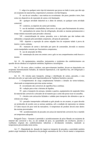 I - salga e/ou qualquer outro tipo de tratamento que possa ser dado à carne, que não seja
em recipiente de material liso, impermeável ,resistente e de fácil limpeza;
II - uso da cor vermelha e seus matizes no revestimento dos pisos, paredes e tetos, bem
como nos dispositivos de exposição de carnes e de iluminação;
III - qualquer atividade industrial ou o abate de animais, ou qualquer outra atividade
comercial;
IV - comércio, ou depósito de carnes pré-moídas;
V - uso de machado e machadinhas, bem como o de cepo, para fracionamento de carnes;
VI - permanência de carnes fora da refrigeração, devendo as mesmas permanecerem o
tempo mínimo necessário para proceder a desossa;
VII - comercialização de carnes, pescados, aves e derivados que não tenham sido
submetidos a inspeção pela autoridade competente, sob pena de apreensão;
VIII - depósito e exposição de carnes salgadas fora do recipiente telado à prova de
insetos e outros animais;
IX - manuseio de carnes e derivados por parte do consumidor, devendo os mesmos
serem manipulados somente por funcionários competentes;
X - uso de amaciador de bifes;
XI - manutenção da carne em contato com o gelo ou nos compartimentos onde houver o
mesmo.
Art. 14 - Os equipamentos, utensílios, instrumentos e recipientes dos estabelecimentos em
questão devem obedecer as exigências sanitárias, higiênicas e tecnológicas.
Art. 15 - Os ossos, sebos e resíduos, sem aproveitamento imediato, devem ser depositados em
recipientes hermeticamente fechados, de material impermeável, e de superfície lisa, sob refrigeração e
em local próprio.
Art. 16 - Os veículos para transporte, entrega e distribuição de carnes, pescados, e seus
derivados deverão ser aprovados pela Superintendência de Vigilância Sanitária e possuir:
I -Compartimentos de carga completamente fechados e dotados de termo-isolantes,
observando as temperaturas previstas nestas normas;
II - revestimento não corrosível, de superfície lisa e contínua;
III - vedação para evitar o derrame de líquidos;
IV - para o transporte de carcaças, metades e quartos, equipamentos de suspensão feitos
de material não corrosível e colocados de tal maneira que a carne não possa tocar no assoalho;
V - vínculos com carrocerias fechadas e vedadas para transporte dos alimentos a que se
referem este artigo;
VI - pescados transportados utilizando-se gelo picado ou em escamo, os quais deverão
ser produzidos de acordo com as normas sanitárias, sob a condição de representar no mínimo
2/3 (dois terços) do peso total da mercadoria. A temperatura do produto deverá estar dentro
das normas preconizadas;
VII - acondicionamento de pescados em caixas de material não corrosível, liso e mantido
em temperatura adequada.
Parágrafo Único – Somente é permitido o acondicionamento de peixe filetado em recipiente de
material não corrosível e liso, ou em unidade de peso, ou quantidades em invólucros, pacotes e
vasilhames originais dos estabelecimentos industriais e devidamente rotulados, mantendo as
temperaturas preconizadas nesta norma.
Art. 17 - Dependendo da duração da viagem no transporte de pescados, a autoridade sanitária
poderá exigir instalação de dispositivos de produção automática de frio a fim de manter a temperatura
7
 