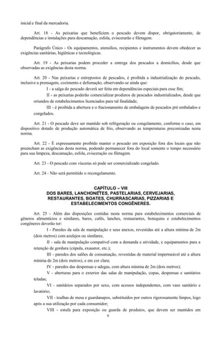 inicial e final da mercadoria.
Art. 18 - As peixarias que beneficiem o pescado devem dispor, obrigatoriamente, de
dependências e instalações para descamação, esfola, eviscerarão e filetagem.
Parágrafo Único - Os equipamentos, utensílios, recipientes e instrumentos devem obedecer as
exigências sanitárias, higiênicas e tecnológicas.
Art. 19 - As peixarias podem proceder a entrega dos pescados a domicílios, desde que
observadas as exigências desta norma.
Art. 20 - Nas peixarias e entrepostos de pescados, é proibida a industrialização do pescado,
inclusive a prensagem, cozimento e defumação, observando-se ainda que:
I - a salga do pescado deverá ser feita em dependências especiais para esse fim;
II - as peixarias poderão comercializar produtos de pescados industrializados, desde que
oriundos de estabelecimentos licenciados para tal finalidade;
III - é proibida a abertura e o fracionamento de embalagens de pescados pré embalados e
congelados.
Art. 21 - O pescado deve ser mantido sob refrigeração ou congelamento, conforme o caso, em
dispositivo dotado de produção automática de frio, observando as temperaturas preconizadas nesta
norma.
Art. 22 - É expressamente proibido manter o pescado em exposição fora dos locais que não
preencham as exigências desta norma, podendo permanecer fora do local somente o tempo necessário
para sua limpeza, descamação, esfola, evisceração ou filetagem.
Art. 23 - O pescado com vísceras só pode ser comercializado congelado.
Art. 24 - Não será permitido o recongelamento.
CAPÍTULO – VIII
DOS BARES, LANCHONETES, PASTELARIAS, CERVEJARIAS,
RESTAURANTES, BOATES, CHURRASCARIAS, PIZZARIAS E
ESTABELECIMENTOS CONGÊNERES.
Art. 25 - Além das disposições contidas nesta norma para estabelecimentos comerciais de
gêneros alimentícios e similares, bares, cafés, lanches, restaurantes, botequins e estabelecimentos
congêneres deverão ter:
I - Paredes da sala de manipulação e seus anexos, revestidas até a altura mínima de 2m
(dois metros) com azulejos ou similares;
II - sala de manipulação compatível com a demanda e atividade, e equipamentos para a
retenção de gordura (cúpula, exaustor, etc.);
III - paredes dos salões de consumação, revestidas de material impermeável até a altura
mínima de 2m (dois metros), e em cor clara;
IV - paredes das despensas e adegas, com altura mínima de 2m (dois metros);
V - aberturas para o exterior das salas de manipulação, copas, despensas e sanitários
teladas;
VI - sanitários separados por sexo, com acessos independentes, com vaso sanitário e
lavatório;
VII - toalhas de mesa e guardanapos, substituídos por outros rigorosamente limpos, logo
após a sua utilização por cada consumidor;
VIII - estufa para exposição ou guarda de produtos, que devem ser mantidos em
8
9
 