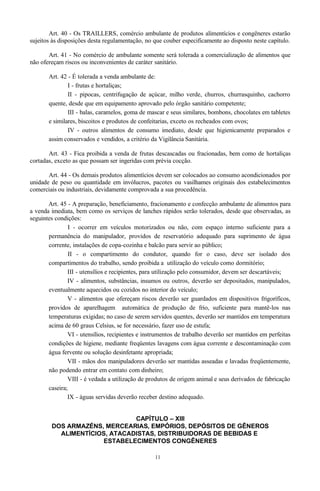 Art. 40 - Os TRAILLERS, comércio ambulante de produtos alimentícios e congêneres estarão
sujeitos às disposições desta regulamentação, no que couber especificamente ao disposto neste capítulo.
Art. 41 - No comércio de ambulante somente será tolerada a comercialização de alimentos que
não ofereçam riscos ou inconvenientes de caráter sanitário.
Art. 42 - É tolerada a venda ambulante de:
I - frutas e hortaliças;
II - pipocas, centrifugação de açúcar, milho verde, churros, churrasquinho, cachorro
quente, desde que em equipamento aprovado pelo órgão sanitário competente;
III - balas, caramelos, goma de mascar e seus similares, bombons, chocolates em tabletes
e similares, biscoitos e produtos de confeitarias, exceto os recheados com ovos;
IV - outros alimentos de consumo imediato, desde que higienicamente preparados e
assim conservados e vendidos, a critério da Vigilância Sanitária.
Art. 43 - Fica proibida a venda de frutas descascadas ou fracionadas, bem como de hortaliças
cortadas, exceto as que possam ser ingeridas com prévia cocção.
Art. 44 - Os demais produtos alimentícios devem ser colocados ao consumo acondicionados por
unidade de peso ou quantidade em invólucros, pacotes ou vasilhames originais dos estabelecimentos
comerciais ou industriais, devidamente comprovada a sua procedência.
Art. 45 - A preparação, beneficiamento, fracionamento e confecção ambulante de alimentos para
a venda imediata, bem como os serviços de lanches rápidos serão tolerados, desde que observadas, as
seguintes condições:
I - ocorrer em veículos motorizados ou não, com espaço interno suficiente para a
permanência do manipulador, providos de reservatório adequado para suprimento de água
corrente, instalações de copa-cozinha e balcão para servir ao público;
II - o compartimento do condutor, quando for o caso, deve ser isolado dos
compartimentos do trabalho, sendo proibida a utilização do veículo como dormitório;
III - utensílios e recipientes, para utilização pelo consumidor, devem ser descartáveis;
IV - alimentos, substâncias, insumos ou outros, deverão ser depositados, manipulados,
eventualmente aquecidos ou cozidos no interior do veículo;
V - alimentos que ofereçam riscos deverão ser guardados em dispositivos frigoríficos,
providos de aparelhagem automática de produção de frio, suficiente para mantê-los nas
temperaturas exigidas; no caso de serem servidos quentes, deverão ser mantidos em temperatura
acima de 60 graus Celsius, se for necessário, fazer uso de estufa;
VI - utensílios, recipientes e instrumentos de trabalho deverão ser mantidos em perfeitas
condições de higiene, mediante freqüentes lavagens com água corrente e descontaminação com
água fervente ou solução desinfetante apropriada;
VII - mãos dos manipuladores deverão ser mantidas asseadas e lavadas freqüentemente,
não podendo entrar em contato com dinheiro;
VIII - é vedada a utilização de produtos de origem animal e seus derivados de fabricação
caseira;
IX - águas servidas deverão receber destino adequado.
CAPÍTULO – XIII
DOS ARMAZÉNS, MERCEARIAS, EMPÓRIOS, DEPÓSITOS DE GÊNEROS
ALIMENTÍCIOS, ATACADISTAS, DISTRIBUIDORAS DE BEBIDAS E
ESTABELECIMENTOS CONGÊNERES
11
 