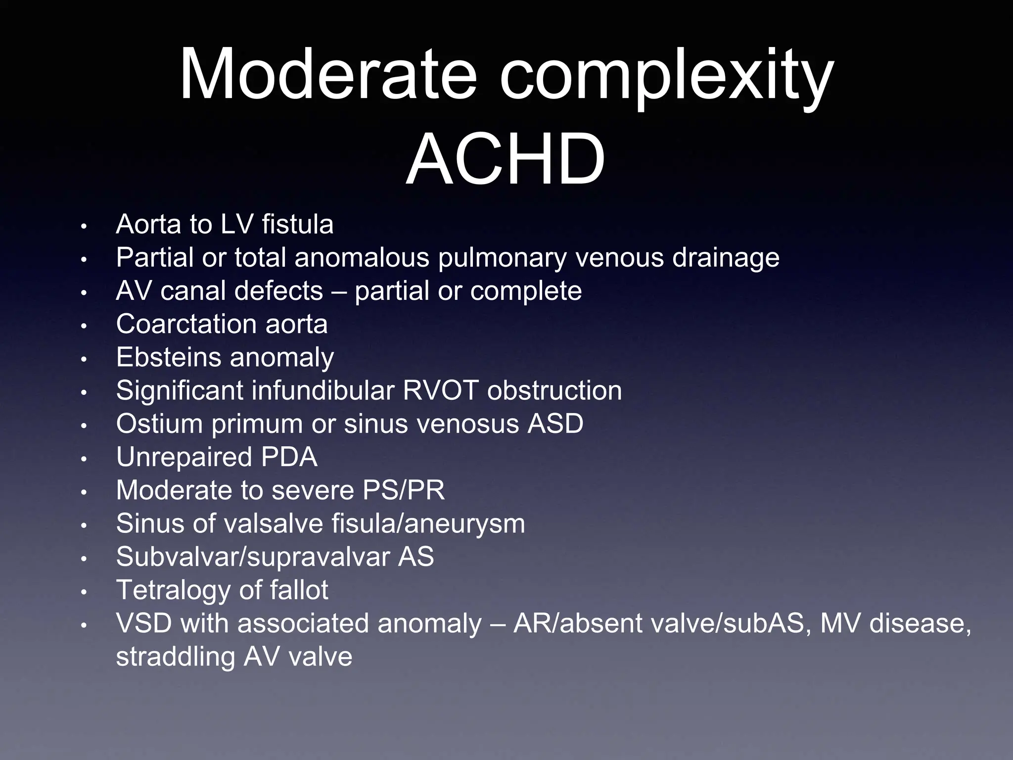 Moderate complexity
ACHD
• Aorta to LV fistula
• Partial or total anomalous pulmonary venous drainage
• AV canal defects – partial or complete
• Coarctation aorta
• Ebsteins anomaly
• Significant infundibular RVOT obstruction
• Ostium primum or sinus venosus ASD
• Unrepaired PDA
• Moderate to severe PS/PR
• Sinus of valsalve fisula/aneurysm
• Subvalvar/supravalvar AS
• Tetralogy of fallot
• VSD with associated anomaly – AR/absent valve/subAS, MV disease,
straddling AV valve
 
