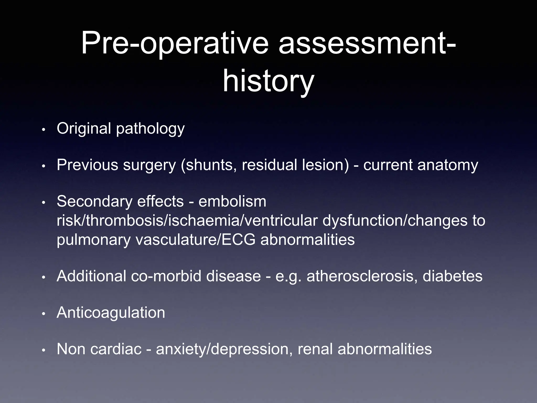 Pre-operative assessment-
history
• Original pathology
• Previous surgery (shunts, residual lesion) - current anatomy
• Secondary effects - embolism
risk/thrombosis/ischaemia/ventricular dysfunction/changes to
pulmonary vasculature/ECG abnormalities
• Additional co-morbid disease - e.g. atherosclerosis, diabetes
• Anticoagulation
• Non cardiac - anxiety/depression, renal abnormalities
 