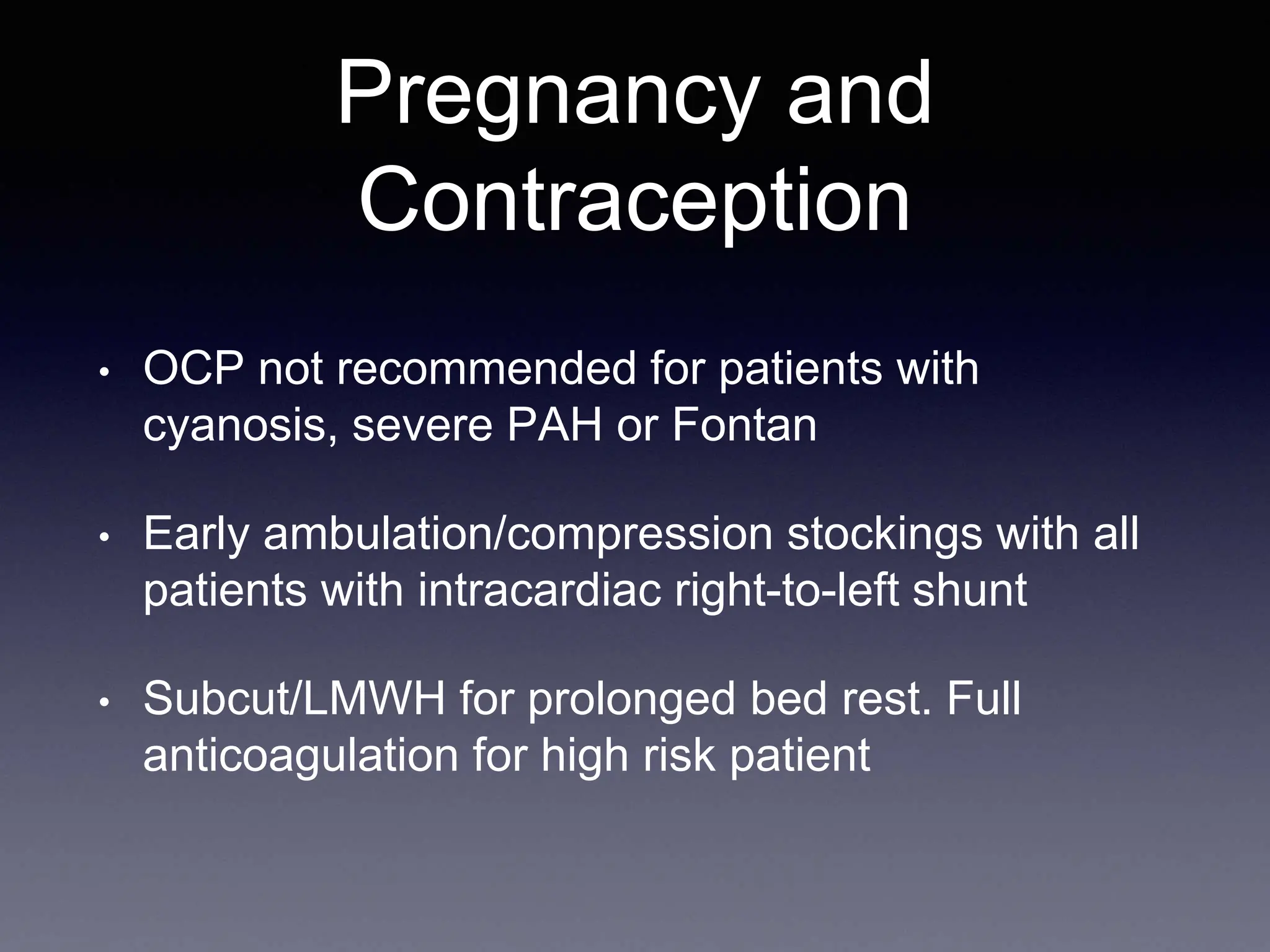 Pregnancy and
Contraception
• OCP not recommended for patients with
cyanosis, severe PAH or Fontan
• Early ambulation/compression stockings with all
patients with intracardiac right-to-left shunt
• Subcut/LMWH for prolonged bed rest. Full
anticoagulation for high risk patient
 