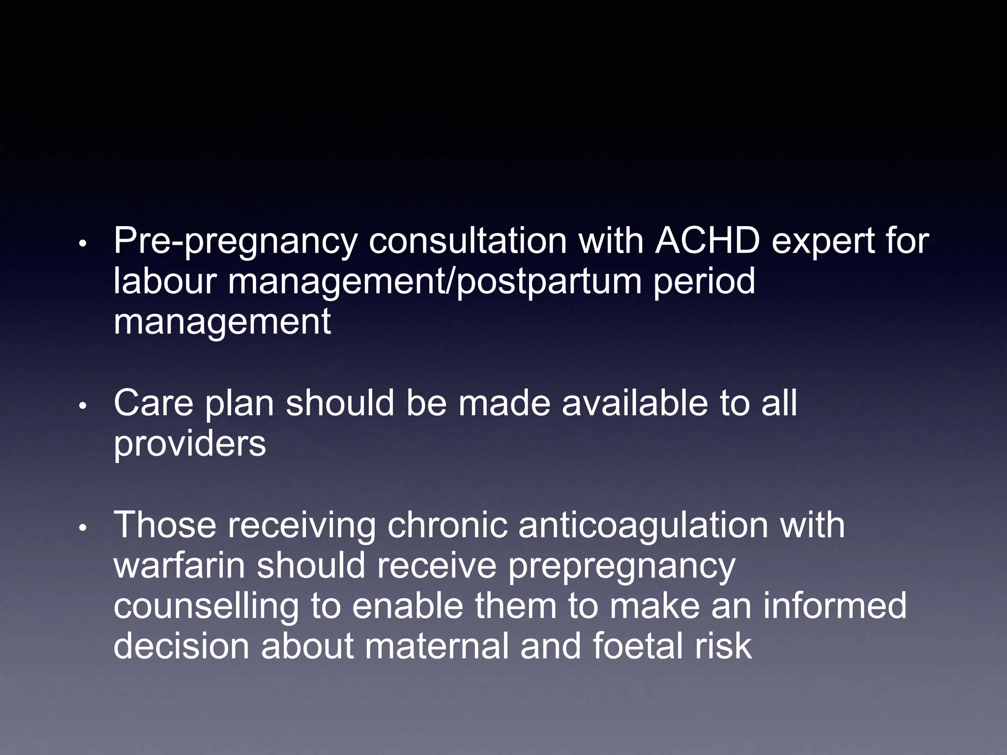 • Pre-pregnancy consultation with ACHD expert for
labour management/postpartum period
management
• Care plan should be made available to all
providers
• Those receiving chronic anticoagulation with
warfarin should receive prepregnancy
counselling to enable them to make an informed
decision about maternal and foetal risk
 