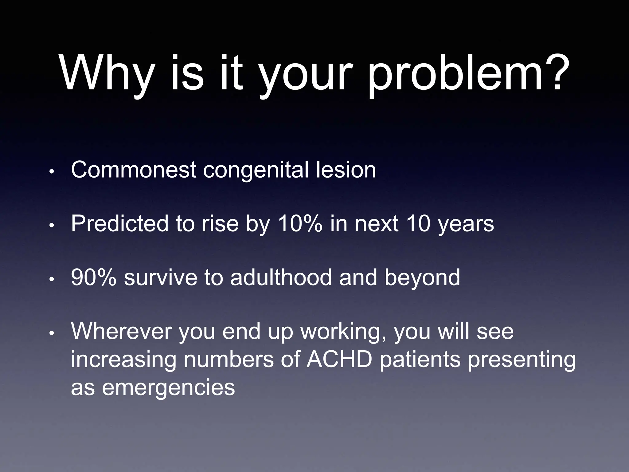 Why is it your problem?
• Commonest congenital lesion
• Predicted to rise by 10% in next 10 years
• 90% survive to adulthood and beyond
• Wherever you end up working, you will see
increasing numbers of ACHD patients presenting
as emergencies
 