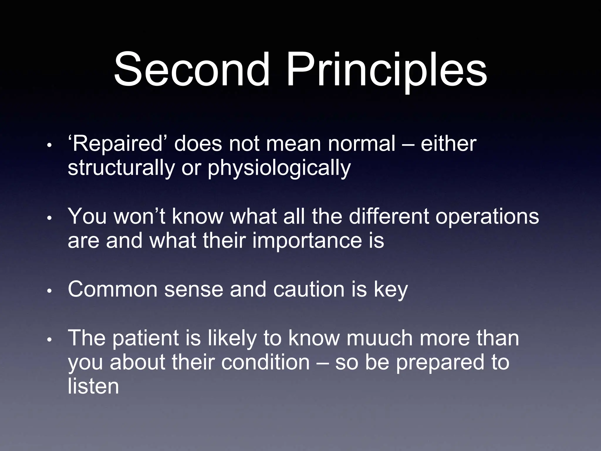 Second Principles
• ‘Repaired’ does not mean normal – either
structurally or physiologically
• You won’t know what all the different operations
are and what their importance is
• Common sense and caution is key
• The patient is likely to know muuch more than
you about their condition – so be prepared to
listen
 