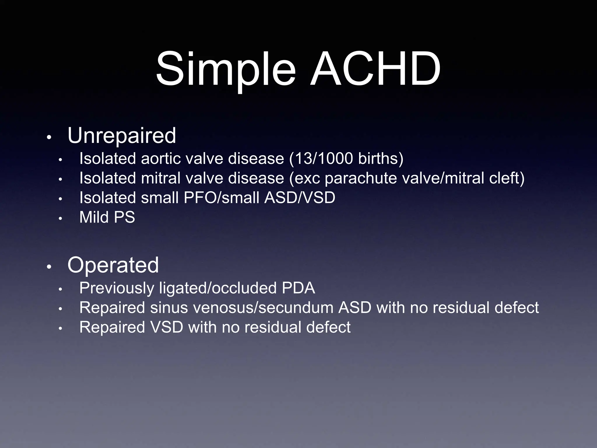 Simple ACHD
• Unrepaired
• Isolated aortic valve disease (13/1000 births)
• Isolated mitral valve disease (exc parachute valve/mitral cleft)
• Isolated small PFO/small ASD/VSD
• Mild PS
• Operated
• Previously ligated/occluded PDA
• Repaired sinus venosus/secundum ASD with no residual defect
• Repaired VSD with no residual defect
 