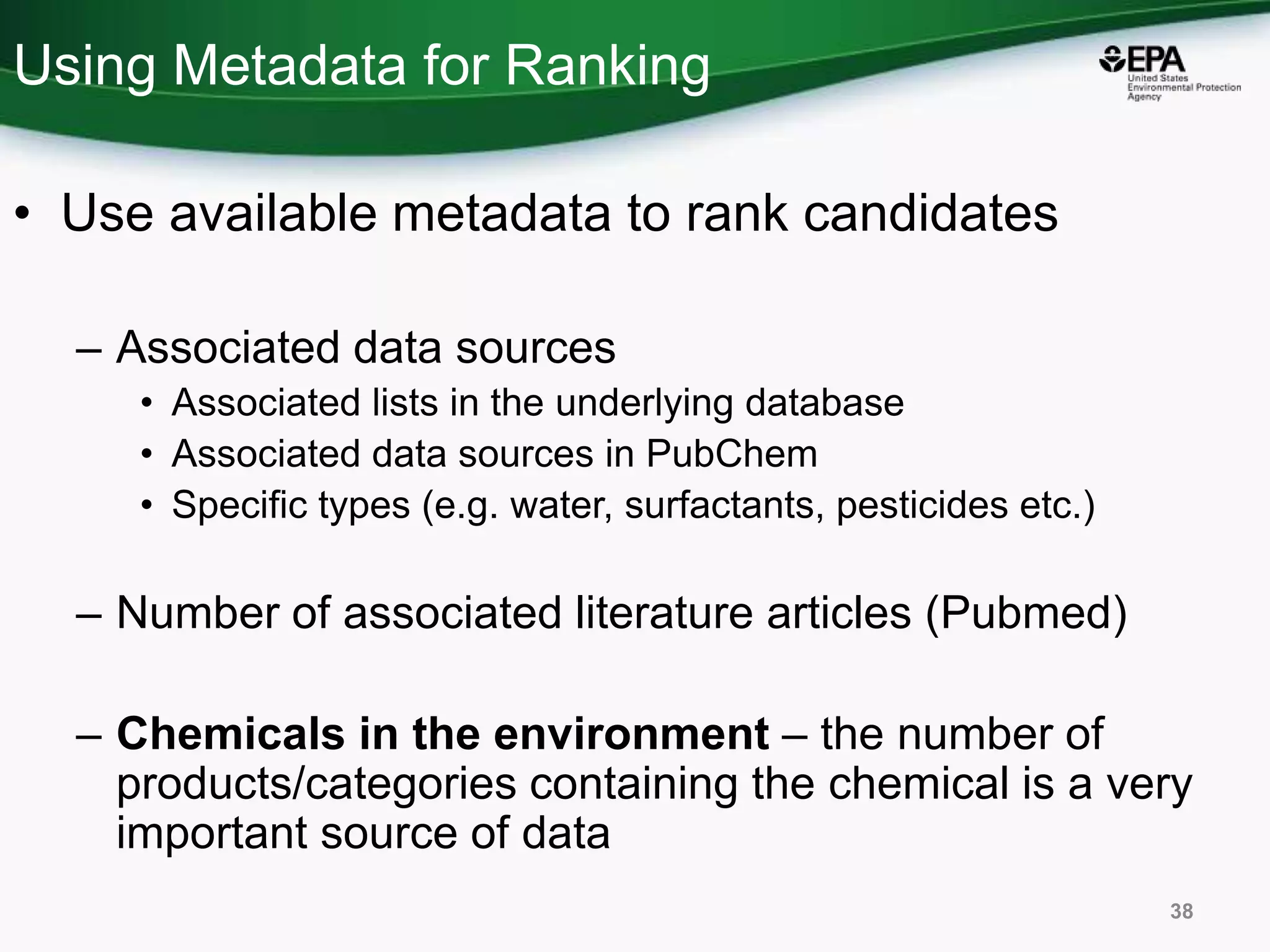 Using Metadata for Ranking
• Use available metadata to rank candidates
– Associated data sources
• Associated lists in the underlying database
• Associated data sources in PubChem
• Specific types (e.g. water, surfactants, pesticides etc.)
– Number of associated literature articles (Pubmed)
– Chemicals in the environment – the number of
products/categories containing the chemical is a very
important source of data
38
 