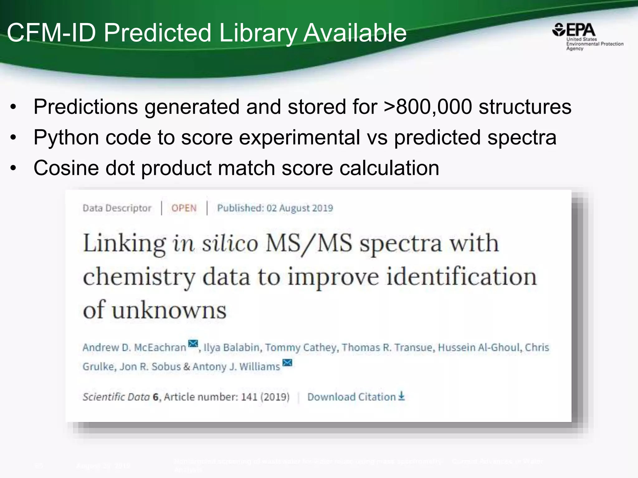 • Predictions generated and stored for >800,000 structures
• Python code to score experimental vs predicted spectra
• Cosine dot product match score calculation
August 26, 2019
Nontargeted screening of wastewater for water reuse using mass spectrometry Current Advances in Water
Analysis
65
CFM-ID Predicted Library Available
 