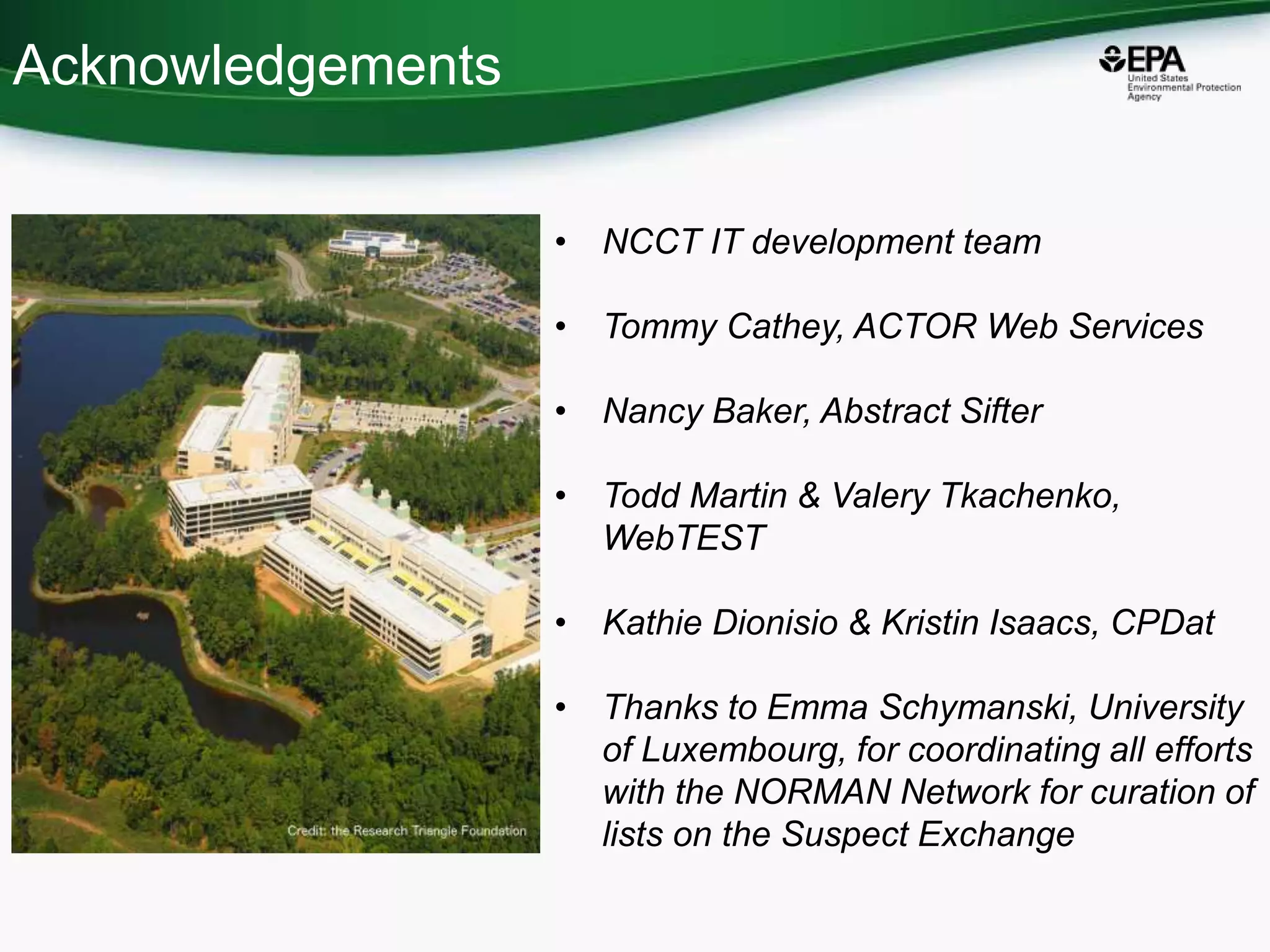 Acknowledgements
• NCCT IT development team
• Tommy Cathey, ACTOR Web Services
• Nancy Baker, Abstract Sifter
• Todd Martin & Valery Tkachenko,
WebTEST
• Kathie Dionisio & Kristin Isaacs, CPDat
• Thanks to Emma Schymanski, University
of Luxembourg, for coordinating all efforts
with the NORMAN Network for curation of
lists on the Suspect Exchange
 