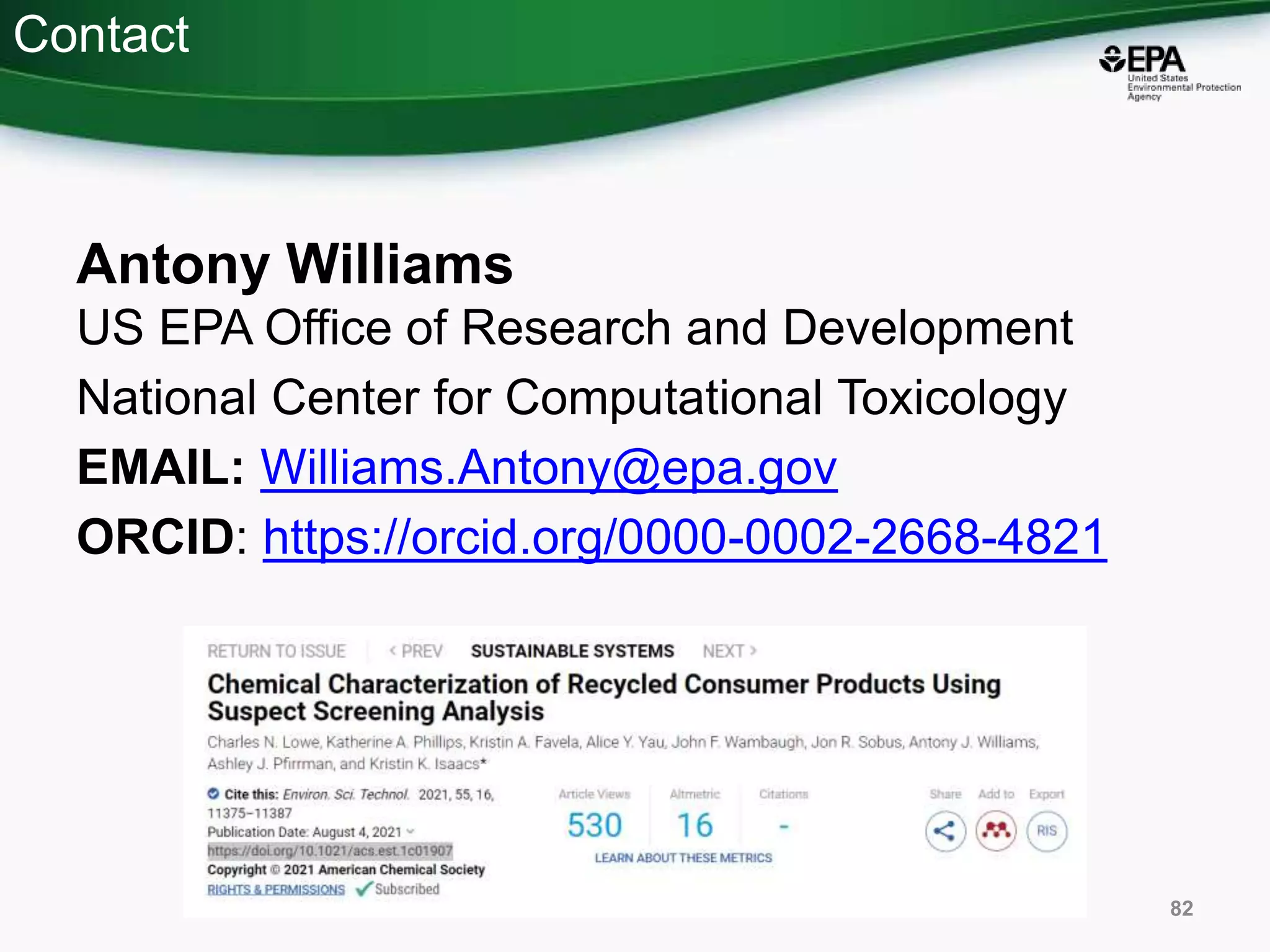 Contact
Antony Williams
US EPA Office of Research and Development
National Center for Computational Toxicology
EMAIL: Williams.Antony@epa.gov
ORCID: https://orcid.org/0000-0002-2668-4821
82
 