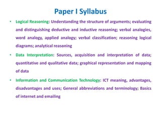 Paper I Syllabus
• Logical Reasoning: Understanding the structure of arguments; evaluating
and distinguishing deductive and inductive reasoning; verbal analogies,
word analogy, applied analogy; verbal classification; reasoning logical
diagrams; analytical reasoning
• Data Interpretation: Sources, acquisition and interpretation of data;
quantitative and qualitative data; graphical representation and mapping
of data
• Information and Communication Technology: ICT meaning, advantages,
disadvantages and uses; General abbreviations and terminology; Basics
of internet and emailing
 