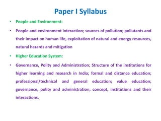 Paper I Syllabus
• People and Environment:
• People and environment interaction; sources of pollution; pollutants and
their impact on human life, exploitation of natural and energy resources,
natural hazards and mitigation
• Higher Education System:
• Governance, Polity and Administration; Structure of the institutions for
higher learning and research in India; formal and distance education;
professional/technical and general education; value education;
governance, polity and administration; concept, institutions and their
interactions.
 