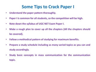 Some Tips to Crack Paper I
• Understand the paper pattern thoroughly.
• Paper I is common for all students, so the competition will be high.
• Note down the syllabus of UGC NET Exam Paper I.
• Make a rough plan to cover up all the chapters (All the chapters should
be covered).
• Follow a methodical pattern of studying for maximum benefits.
• Prepare a study schedule including as many varied topics as you can and
study accordingly.
• Study basic concepts in mass communication for the communication
topic.
 