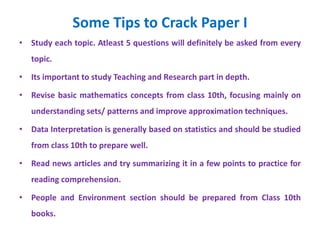 Some Tips to Crack Paper I
• Study each topic. Atleast 5 questions will definitely be asked from every
topic.
• Its important to study Teaching and Research part in depth.
• Revise basic mathematics concepts from class 10th, focusing mainly on
understanding sets/ patterns and improve approximation techniques.
• Data Interpretation is generally based on statistics and should be studied
from class 10th to prepare well.
• Read news articles and try summarizing it in a few points to practice for
reading comprehension.
• People and Environment section should be prepared from Class 10th
books.
 