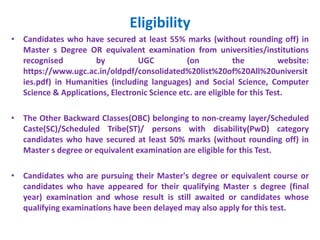 Eligibility
• Candidates who have secured at least 55% marks (without rounding off) in
Master s Degree OR equivalent examination from universities/institutions
recognised by UGC (on the website:
https://www.ugc.ac.in/oldpdf/consolidated%20list%20of%20All%20universit
ies.pdf) in Humanities (including languages) and Social Science, Computer
Science & Applications, Electronic Science etc. are eligible for this Test.
• The Other Backward Classes(OBC) belonging to non-creamy layer/Scheduled
Caste(SC)/Scheduled Tribe(ST)/ persons with disability(PwD) category
candidates who have secured at least 50% marks (without rounding off) in
Master s degree or equivalent examination are eligible for this Test.
• Candidates who are pursuing their Master's degree or equivalent course or
candidates who have appeared for their qualifying Master s degree (final
year) examination and whose result is still awaited or candidates whose
qualifying examinations have been delayed may also apply for this test.
 