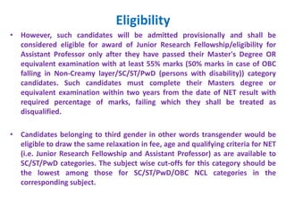 Eligibility
• However, such candidates will be admitted provisionally and shall be
considered eligible for award of Junior Research Fellowship/eligibility for
Assistant Professor only after they have passed their Master's Degree OR
equivalent examination with at least 55% marks (50% marks in case of OBC
falling in Non-Creamy layer/SC/ST/PwD (persons with disability)) category
candidates. Such candidates must complete their Masters degree or
equivalent examination within two years from the date of NET result with
required percentage of marks, failing which they shall be treated as
disqualified.
• Candidates belonging to third gender in other words transgender would be
eligible to draw the same relaxation in fee, age and qualifying criteria for NET
(i.e. Junior Research Fellowship and Assistant Professor) as are available to
SC/ST/PwD categories. The subject wise cut-offs for this category should be
the lowest among those for SC/ST/PwD/OBC NCL categories in the
corresponding subject.
 