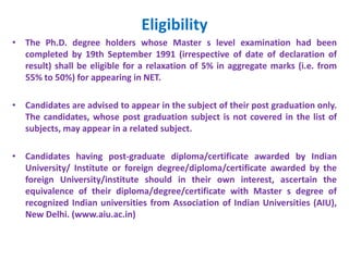 Eligibility
• The Ph.D. degree holders whose Master s level examination had been
completed by 19th September 1991 (irrespective of date of declaration of
result) shall be eligible for a relaxation of 5% in aggregate marks (i.e. from
55% to 50%) for appearing in NET.
• Candidates are advised to appear in the subject of their post graduation only.
The candidates, whose post graduation subject is not covered in the list of
subjects, may appear in a related subject.
• Candidates having post-graduate diploma/certificate awarded by Indian
University/ Institute or foreign degree/diploma/certificate awarded by the
foreign University/institute should in their own interest, ascertain the
equivalence of their diploma/degree/certificate with Master s degree of
recognized Indian universities from Association of Indian Universities (AIU),
New Delhi. (www.aiu.ac.in)
 