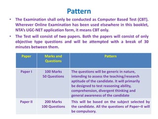 Pattern
• The Examination shall only be conducted as Computer Based Test (CBT).
Wherever Online Examination has been used elsewhere in this booklet,
NTA’s UGC-NET application form, it means CBT only.
• The Test will consist of two papers. Both the papers will consist of only
objective type questions and will be attempted with a break of 30
minutes between them.
Paper Marks and
Questions
Pattern
Paper I 100 Marks
50 Questions
The questions will be generic in nature,
intending to assess the teaching/research
aptitude of the candidate. It will primarily
be designed to test reasoning ability,
comprehension, divergent thinking and
general awareness of the candidate
Paper II 200 Marks
100 Questions
This will be based on the subject selected by
the candidate. All the questions of Paper–II will
be compulsory.
 