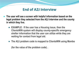End of A2J Interview The user will see a screen with helpful information based on the legal problem they selected from the A2J interview and the county in which they live. EXAMPLE:  If the user has a Housing issue, then the ClientsWIN system will display county-specific emergency shelter information that the user can utilize while they are waiting for contact from legal aid. The A2J problem code is mapped to ClientsWIN using Mambo  (for the value of the problem code) .  