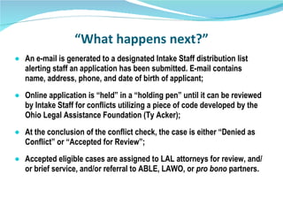 “ What happens next?” An e-mail is generated to a designated Intake Staff distribution list alerting staff an application has been submitted. E-mail contains name, address, phone, and date of birth of applicant; Online application is “held” in a “holding pen” until it can be reviewed by Intake Staff for conflicts utilizing a piece of code developed by the Ohio Legal Assistance Foundation (Ty Acker); At the conclusion of the conflict check, the case is either “Denied as Conflict” or “Accepted for Review”;  Accepted eligible cases are assigned to LAL attorneys for review, and/or brief service, and/or referral to ABLE, LAWO, or  pro bono  partners.  