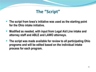 The “Script” The script from Iowa’s initiative was used as the starting point for the Ohio intake initiative. Modified as needed, with input from Legal Aid Line intake and attorney staff and ABLE and LAWO attorneys. The script was made available for review to all participating Ohio programs and will be edited based on the individual intake process for each program. 