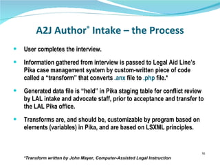 A2J Author ®  Intake – the Process User completes the interview. Information gathered from interview is passed to Legal Aid Line’s Pika case management system by custom-written piece of code called a “transform” that converts  .anx  file to  .php  file.* Generated data file is “held” in Pika staging table for conflict review by LAL intake and advocate staff, prior to acceptance and transfer to the LAL Pika office. Transforms are, and should be, customizable by program based on elements (variables) in Pika, and are based on LSXML principles. *Transform written by John Mayer, Computer-Assisted Legal Instruction  