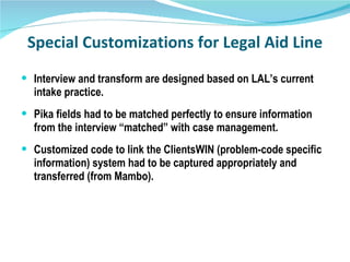 Special Customizations for Legal Aid Line Interview and transform are designed based on LAL’s current intake practice. Pika fields had to be matched perfectly to ensure information from the interview “matched” with case management. Customized code to link the ClientsWIN (problem-code specific information) system had to be captured appropriately and transferred (from Mambo). 