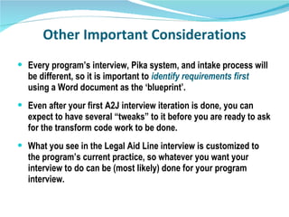 Other Important Considerations Every program’s interview, Pika system, and intake process will be different, so it is important to  identify requirements first   using a Word document as the ‘blueprint’. Even after your first A2J interview iteration is done, you can expect to have several “tweaks” to it before you are ready to ask for the transform code work to be done. What you see in the Legal Aid Line interview is customized to the program’s current practice, so whatever you want your interview to do can be (most likely) done for your program interview. 