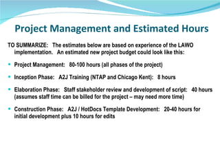 Project Management and Estimated Hours TO SUMMARIZE:  The estimates below are based on experience of the LAWO implementation.  An estimated new project budget could look like this: Project Management:  80-100 hours (all phases of the project) Inception Phase:  A2J Training (NTAP and Chicago Kent):  8 hours Elaboration Phase:  Staff stakeholder review and development of script:  40 hours (assumes staff time can be billed for the project – may need more time) Construction Phase:  A2J / HotDocs Template Development:  20-40 hours for initial development plus 10 hours for edits  