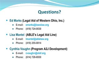 Questions? Ed Marks  (Legal Aid of Western Ohio, Inc.) E-mail: [email_address] Phone:  (419) 724-0030 Lisa Mantel  (ABLE’s Legal Aid Line) E-mail:  [email_address] Phone:  (419) 255-0814 Cynthia Vaughn  (Program A2J Development) E-mail: [email_address] Phone:  (614) 728-6930 