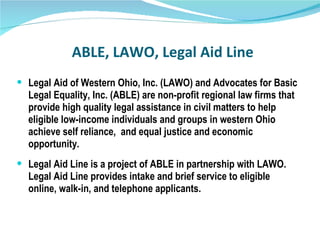 ABLE, LAWO, Legal Aid Line Legal Aid of Western Ohio, Inc. (LAWO) and Advocates for Basic Legal Equality, Inc. (ABLE) are non-profit regional law firms that provide high quality legal assistance in civil matters to help eligible low-income individuals and groups in western Ohio achieve self reliance, and equal justice and economic opportunity.  Legal Aid Line is a project of ABLE in partnership with LAWO. Legal Aid Line provides intake and brief service to eligible online, walk-in, and telephone applicants. 