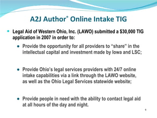 A2J Author ®  Online Intake TIG Legal Aid of Western Ohio, Inc. (LAWO) submitted a $30,000 TIG application in 2007 in order to: Provide the opportunity for all providers to “share” in the  intellectual capital and investment made by Iowa and LSC; Provide Ohio’s legal services providers with 24/7 online  intake capabilities via a link through the LAWO website,  as well as the Ohio Legal Services statewide website; Provide people in need with the ability to contact legal aid  at all hours of the day and night. 