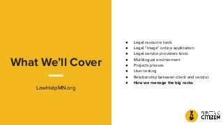 What We’ll Cover
LawHelpMN.org
● Legal resource tools
● Legal “triage” online application
● Legal service providers tools
● Multilingual environment
● Projects phases
● User testing
● Relationship between client and vendor
● How we manage the big rocks
 