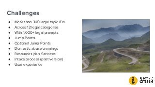 Challenges
● More than 300 legal topic IDs
● Across 12 legal categories
● With 1,000+ legal prompts
● Jump Points
● Optional Jump Points
● Domestic abuse warnings
● Resources plus Services
● Intake process (pilot version)
● User experience
 