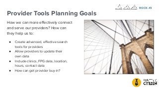 Provider Tools Planning Goals
How we can more eﬀectively connect
and serve our providers? How can
they help us to:
● Create advanced, eﬀective search
tools for providers
● Allow providers to update their
own data
● Include clinics, FPG data, location,
hours, contact data
● How can get provider buy-in?
ROCK #3
 