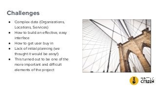 Challenges
● Complex data (Organizations,
Locations, Services)
● How to build an eﬀective, easy
interface
● How to get user buy in
● Lack of initial planning (we
thought it would be easy!)
● This turned out to be one of the
more important and diﬃcult
elements of the project
 