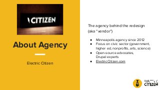 About Agency
Electric Citizen
The agency behind the redesign
(aka “vendor”)
● Minneapolis agency since 2012
● Focus on civic sector (government,
higher ed, nonproﬁts, arts, science)
● Open-source advocates,
Drupal experts
● ElectricCitizen.com
 