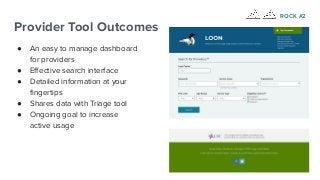 Provider Tool Outcomes
● An easy to manage dashboard
for providers
● Eﬀective search interface
● Detailed information at your
ﬁngertips
● Shares data with Triage tool
● Ongoing goal to increase
active usage
ROCK #2
 