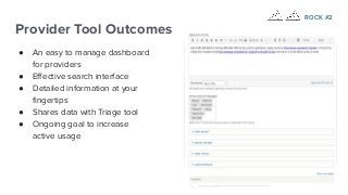 Provider Tool Outcomes
● An easy to manage dashboard
for providers
● Eﬀective search interface
● Detailed information at your
ﬁngertips
● Shares data with Triage tool
● Ongoing goal to increase
active usage
ROCK #2
 