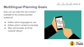 Multilingual Planning Goals
How can we make the site content
available to the widest possible
audience?
● Deﬁne which languages to use
● Deﬁne which content to translate
● Who will translate all of the
content? When?
ROCK #4
 