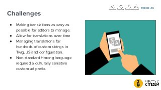 Challenges
● Making translations as easy as
possible for editors to manage.
● Allow for translations over time
● Managing translations for
hundreds of custom strings in
Twig, JS and conﬁguration.
● Non-standard Hmong language
required a culturally sensitive
custom url preﬁx.
ROCK #4
 