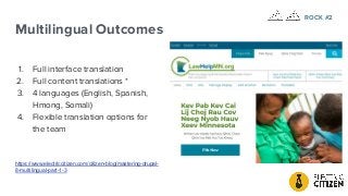 Multilingual Outcomes
1. Full interface translation
2. Full content translations *
3. 4 languages (English, Spanish,
Hmong, Somali)
4. Flexible translation options for
the team
https://www.electriccitizen.com/citizen-blog/mastering-drupal-
8-multilingual-part-1-3
ROCK #2
 