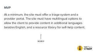 MVP
At a minimum, the site must oﬀer a triage system and a
provider portal. The site must have multilingual options to
allow the client to provide content in additional languages
besides English, and a resource library for self-help content.
ROCKS!
 