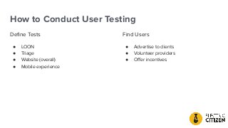 How to Conduct User Testing
Deﬁne Tests
● LOON
● Triage
● Website (overall)
● Mobile experience
Find Users
● Advertise to clients
● Volunteer providers
● Oﬀer incentives
 